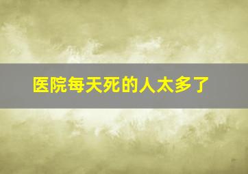 医院每天死的人太多了