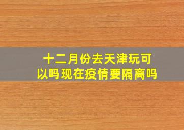 十二月份去天津玩可以吗现在疫情要隔离吗