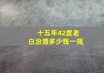 十五年42度老白汾酒多少钱一瓶