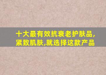 十大最有效抗衰老护肤品,紧致肌肤,就选择这款产品