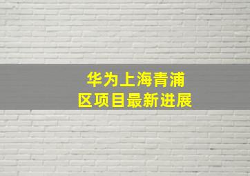 华为上海青浦区项目最新进展