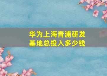 华为上海青浦研发基地总投入多少钱