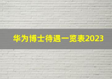 华为博士待遇一览表2023