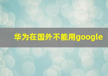 华为在国外不能用google