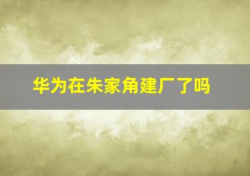 华为在朱家角建厂了吗