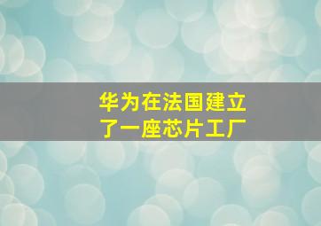 华为在法国建立了一座芯片工厂