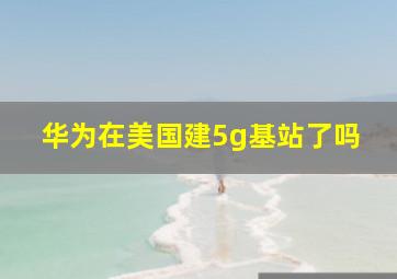 华为在美国建5g基站了吗