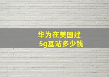 华为在美国建5g基站多少钱