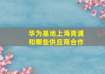 华为基地上海青浦和哪些供应商合作