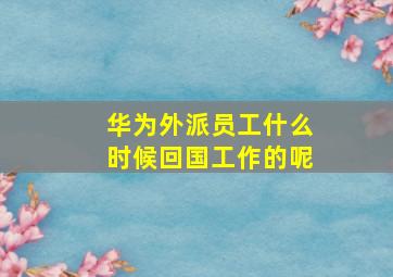 华为外派员工什么时候回国工作的呢