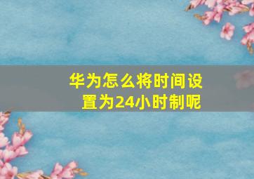 华为怎么将时间设置为24小时制呢