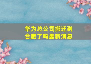 华为总公司搬迁到合肥了吗最新消息