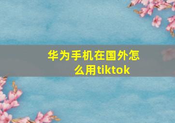 华为手机在国外怎么用tiktok