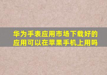 华为手表应用市场下载好的应用可以在苹果手机上用吗