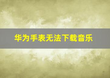 华为手表无法下载音乐