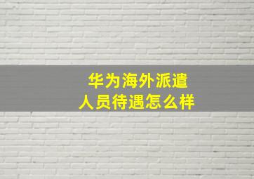 华为海外派遣人员待遇怎么样