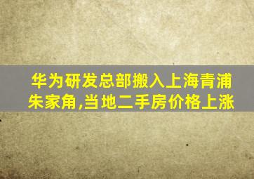 华为研发总部搬入上海青浦朱家角,当地二手房价格上涨