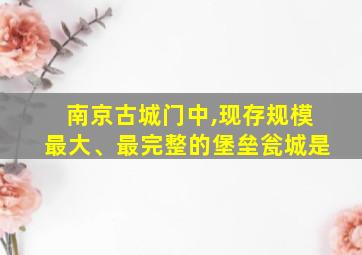 南京古城门中,现存规模最大、最完整的堡垒瓮城是