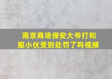 南京商场保安大爷打和服小伙受到处罚了吗视频