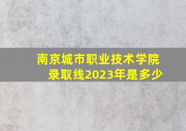 南京城市职业技术学院录取线2023年是多少