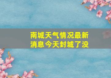 南城天气情况最新消息今天封城了没