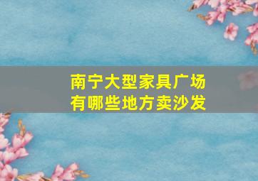 南宁大型家具广场有哪些地方卖沙发