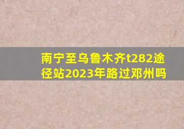 南宁至乌鲁木齐t282途径站2023年路过邓州吗