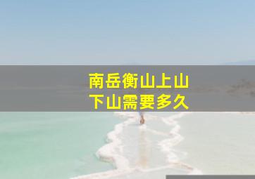 南岳衡山上山下山需要多久