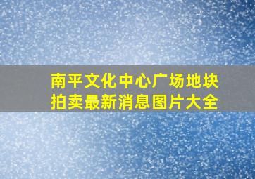 南平文化中心广场地块拍卖最新消息图片大全