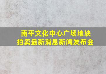 南平文化中心广场地块拍卖最新消息新闻发布会