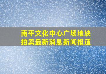 南平文化中心广场地块拍卖最新消息新闻报道