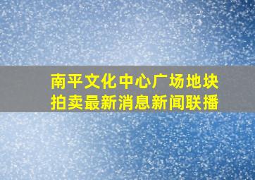 南平文化中心广场地块拍卖最新消息新闻联播