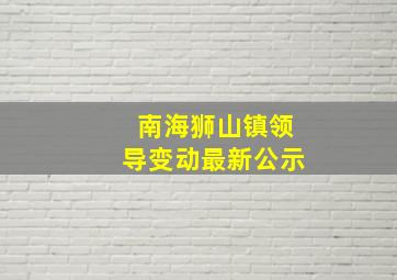 南海狮山镇领导变动最新公示