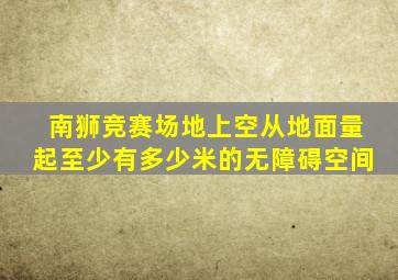 南狮竞赛场地上空从地面量起至少有多少米的无障碍空间