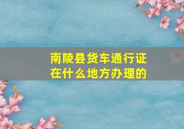 南陵县货车通行证在什么地方办理的