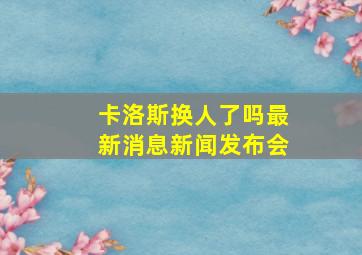 卡洛斯换人了吗最新消息新闻发布会