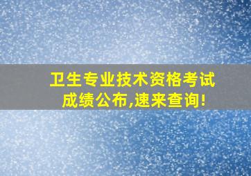 卫生专业技术资格考试成绩公布,速来查询!