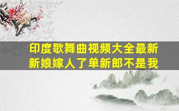 印度歌舞曲视频大全最新新娘嫁人了单新郎不是我