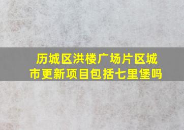 历城区洪楼广场片区城市更新项目包括七里堡吗