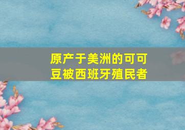 原产于美洲的可可豆被西班牙殖民者