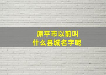 原平市以前叫什么县城名字呢