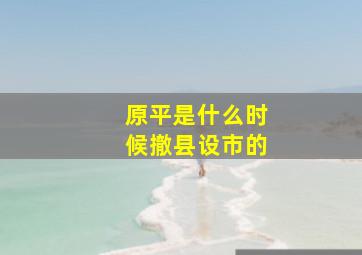 原平是什么时候撤县设市的