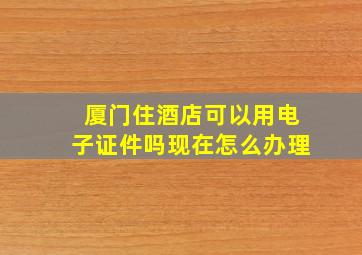 厦门住酒店可以用电子证件吗现在怎么办理