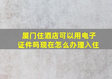 厦门住酒店可以用电子证件吗现在怎么办理入住