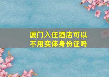 厦门入住酒店可以不用实体身份证吗