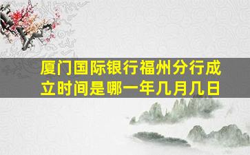 厦门国际银行福州分行成立时间是哪一年几月几日