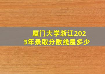 厦门大学浙江2023年录取分数线是多少