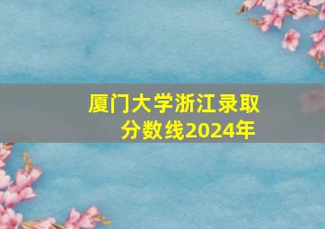 厦门大学浙江录取分数线2024年