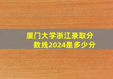 厦门大学浙江录取分数线2024是多少分