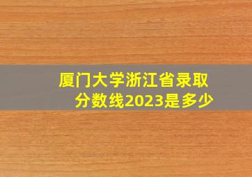 厦门大学浙江省录取分数线2023是多少